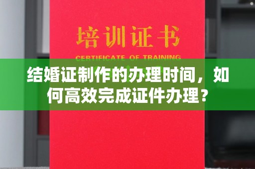 让胡路结婚证制作的办理时间，如何高效完成证件办理？